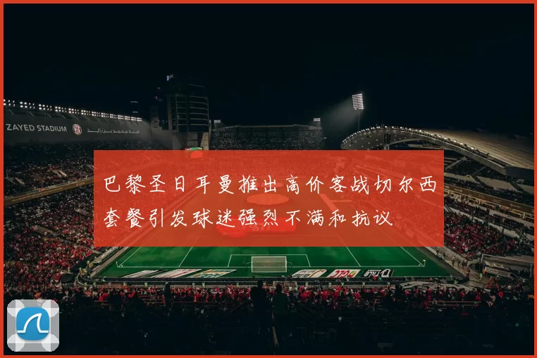巴黎圣日耳曼推出高价客战切尔西套餐引发球迷强烈不满和抗议