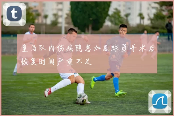 皇马队内伤病隐患加剧球员手术后恢复时间严重不足