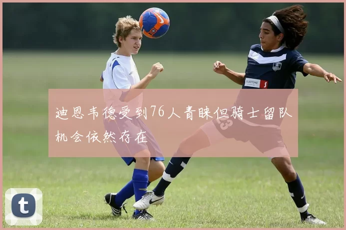 迪恩韦德受到76人青睐但骑士留队机会依然存在
