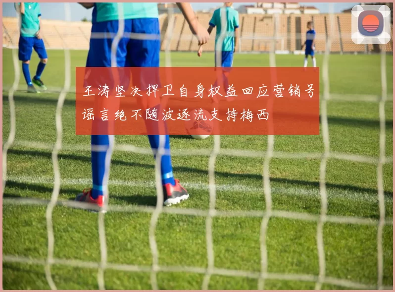 王涛坚决捍卫自身权益回应营销号谣言绝不随波逐流支持梅西