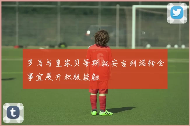 罗马与皇家贝蒂斯就安吉利诺转会事宜展开积极接触