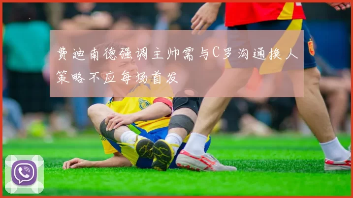 费迪南德强调主帅需与C罗沟通换人策略不应每场首发