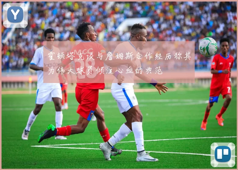 霍顿塔克谈与詹姆斯合作经历称其为伟大球员倾注心血的典范