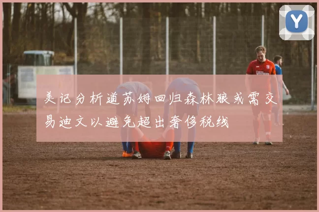 美记分析道苏姆回归森林狼或需交易迪文以避免超出奢侈税线