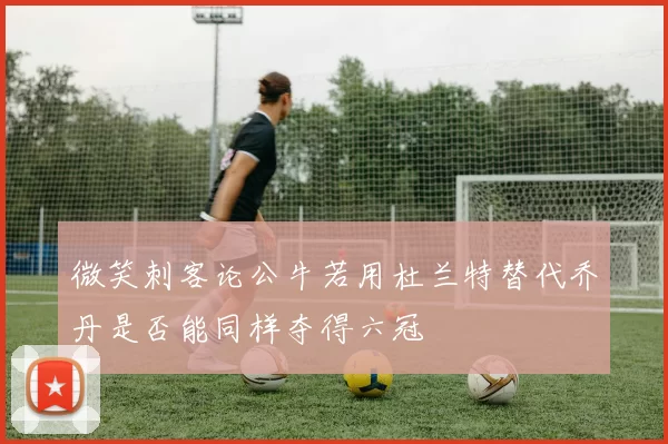 微笑刺客论公牛若用杜兰特替代乔丹是否能同样夺得六冠