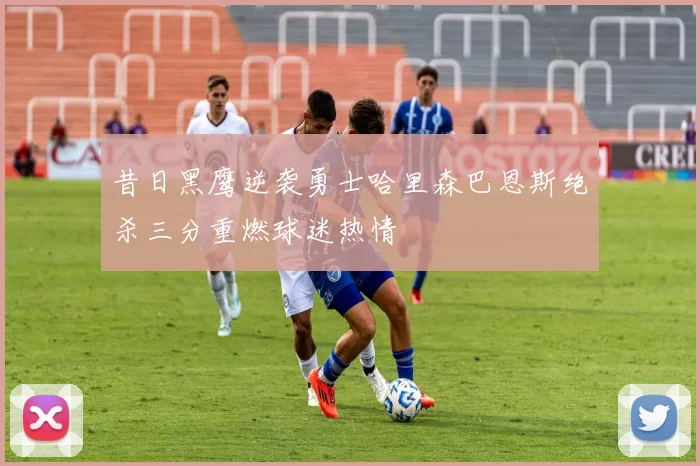 昔日黑鹰逆袭勇士哈里森巴恩斯绝杀三分重燃球迷热情
