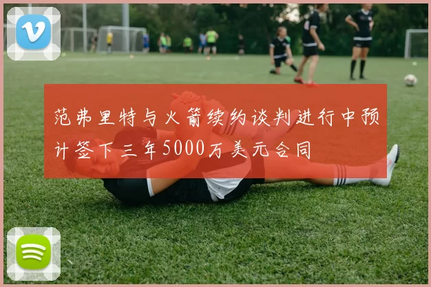 范弗里特与火箭续约谈判进行中预计签下三年5000万美元合同