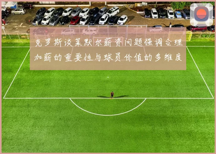 克罗斯谈莱默尔薪资问题强调合理加薪的重要性与球员价值的多维度分析
