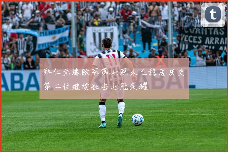 拜仁无缘欧冠第七冠米兰稳居历史第二位继续独占七冠荣耀