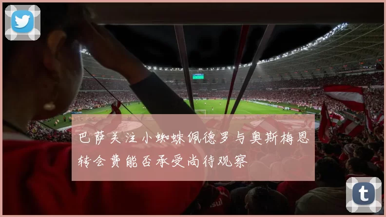 巴萨关注小蜘蛛佩德罗与奥斯梅恩转会费能否承受尚待观察