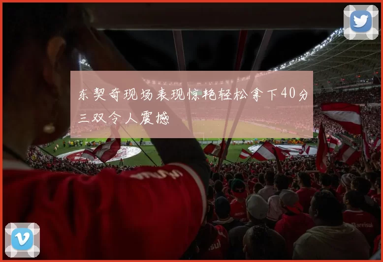 东契奇现场表现惊艳轻松拿下40分三双令人震撼
