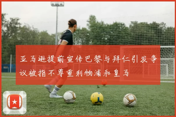 亚马逊提前宣传巴黎与拜仁引发争议被指不尊重利物浦和皇马