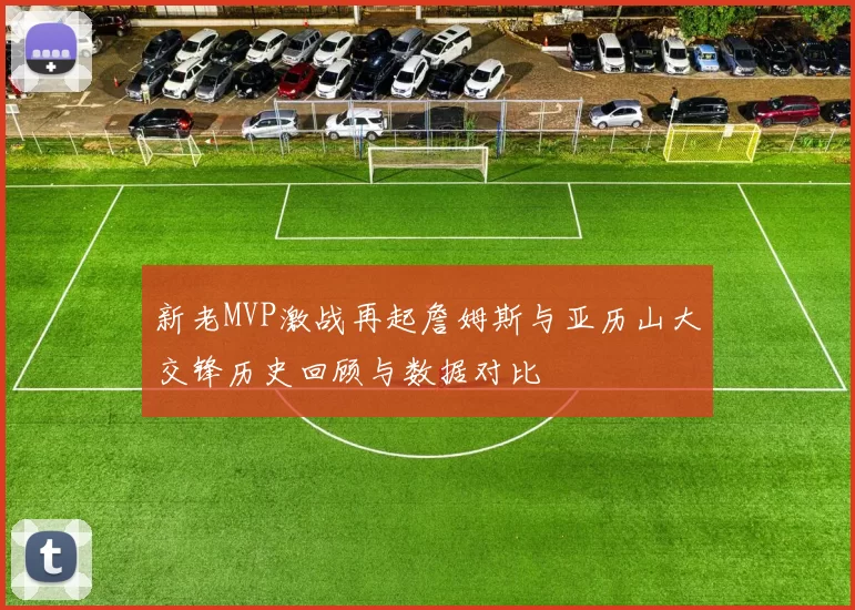 新老MVP激战再起詹姆斯与亚历山大交锋历史回顾与数据对比