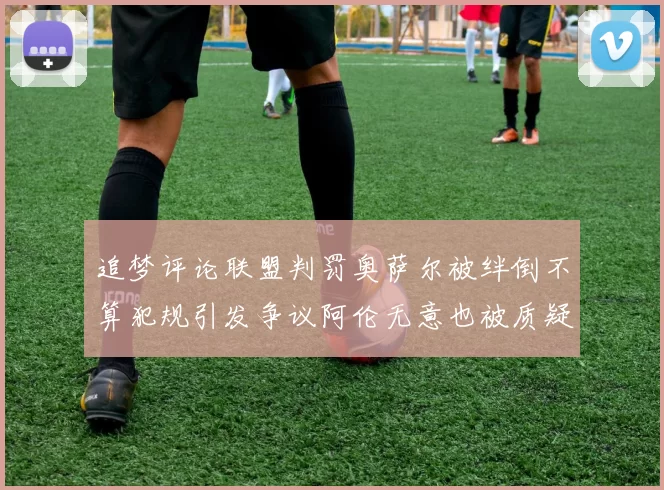 追梦评论联盟判罚奥萨尔被绊倒不算犯规引发争议阿伦无意也被质疑