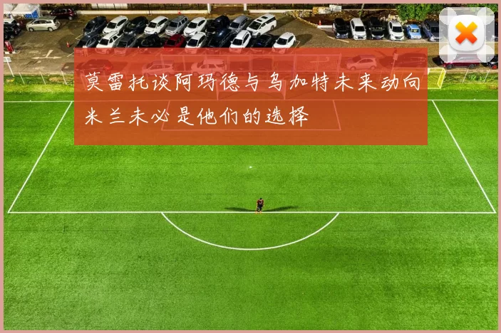 莫雷托谈阿玛德与乌加特未来动向米兰未必是他们的选择